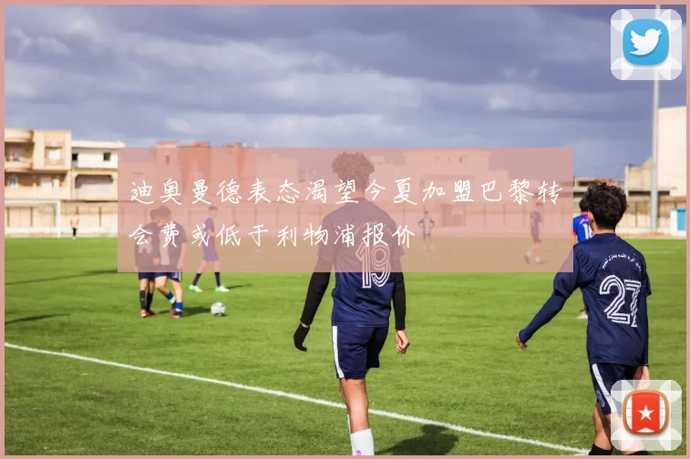 迪奥曼德表态渴望今夏加盟巴黎转会费或低于利物浦报价