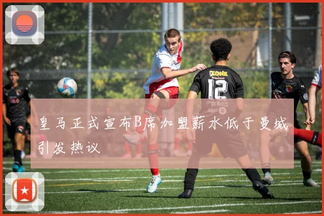 皇马正式宣布B席加盟薪水低于曼城引发热议