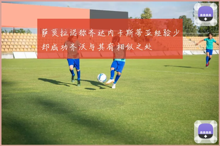 萨莫拉诺称齐达内卡斯蒂亚经验少却成功齐沃与其有相似之处