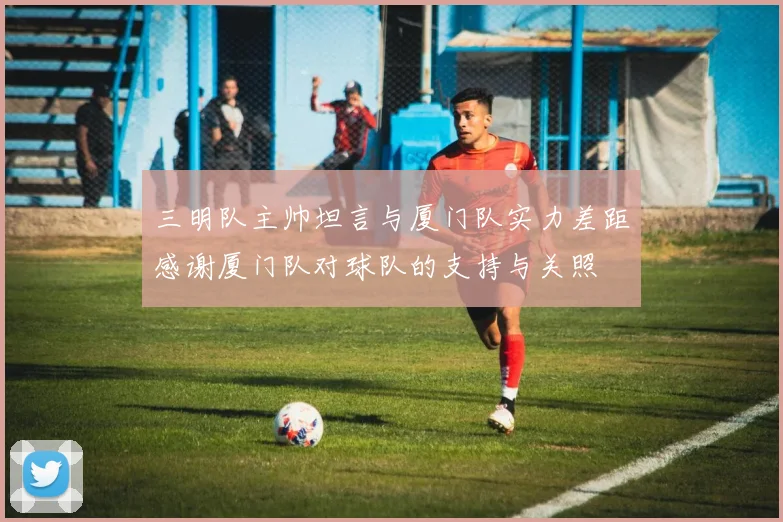 三明队主帅坦言与厦门队实力差距感谢厦门队对球队的支持与关照