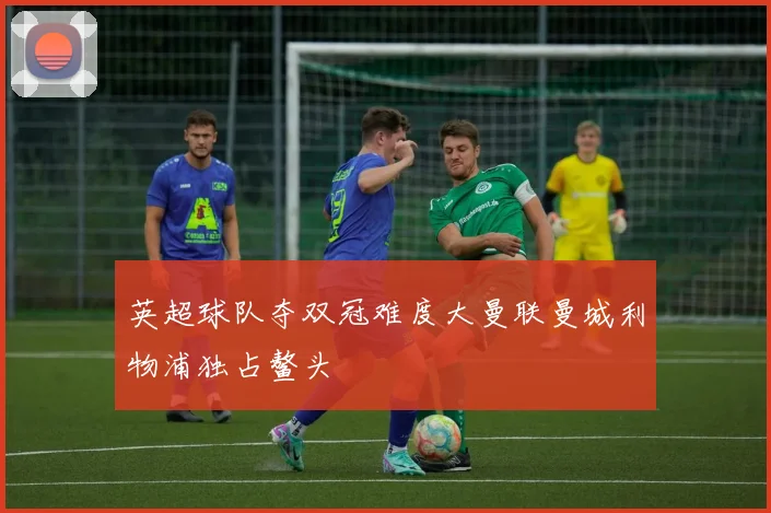 英超球队夺双冠难度大曼联曼城利物浦独占鳌头