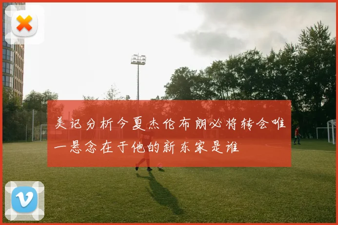 美记分析今夏杰伦布朗必将转会唯一悬念在于他的新东家是谁