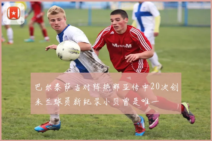 巴尔泰萨吉对阵热那亚传中20次创米兰球员新纪录小贝曾是唯一
