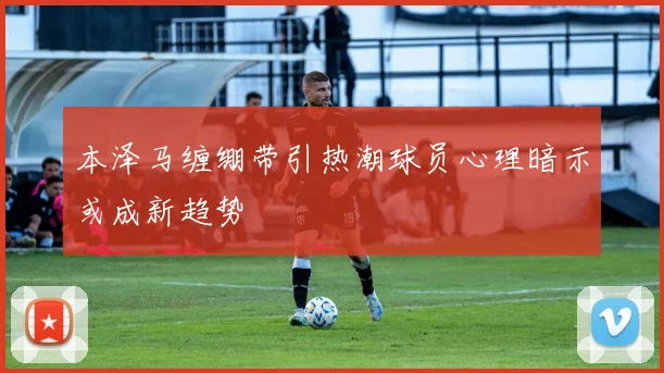 本泽马缠绷带引热潮球员心理暗示或成新趋势