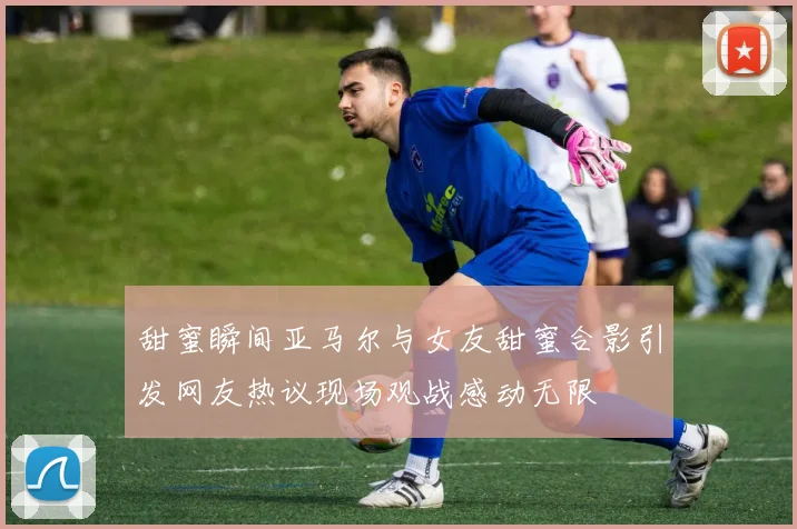 甜蜜瞬间亚马尔与女友甜蜜合影引发网友热议现场观战感动无限