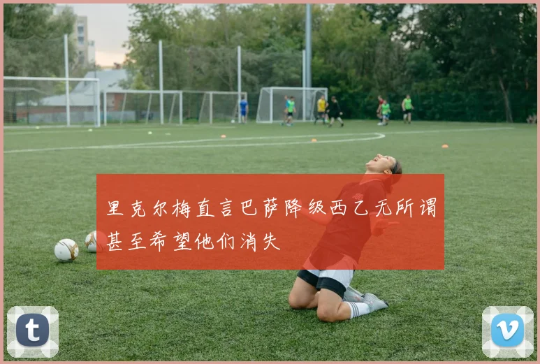 里克尔梅直言巴萨降级西乙无所谓甚至希望他们消失
