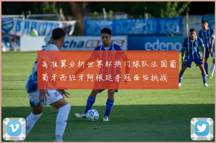 高准翼分析世界杯热门球队法国葡萄牙西班牙阿根廷夺冠面临挑战