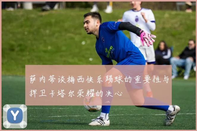 萨内蒂谈梅西快乐踢球的重要性与捍卫卡塔尔荣耀的决心