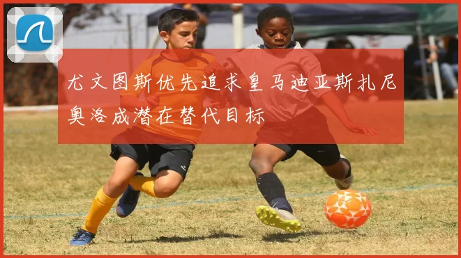 尤文图斯优先追求皇马迪亚斯扎尼奥洛成潜在替代目标
