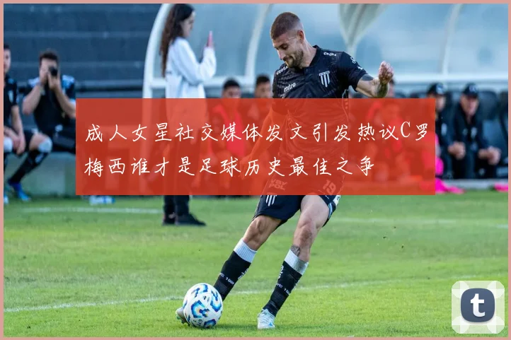 成人女星社交媒体发文引发热议C罗梅西谁才是足球历史最佳之争