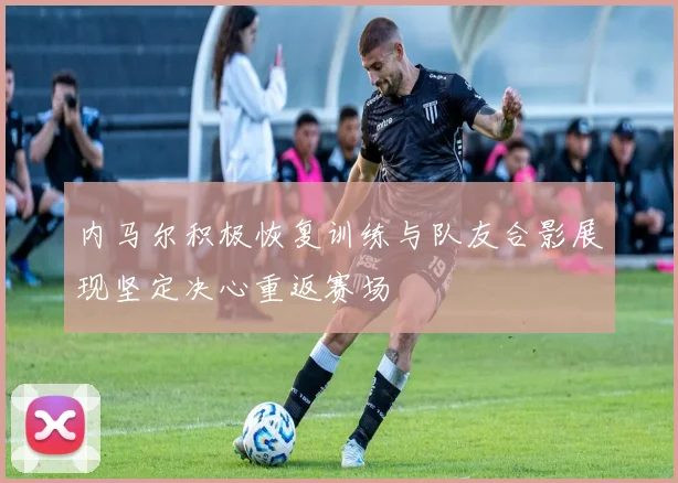 内马尔积极恢复训练与队友合影展现坚定决心重返赛场