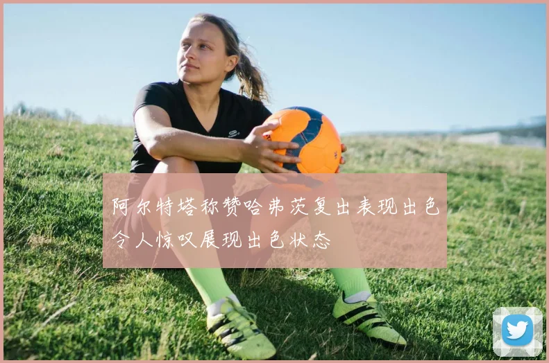 阿尔特塔称赞哈弗茨复出表现出色令人惊叹展现出色状态