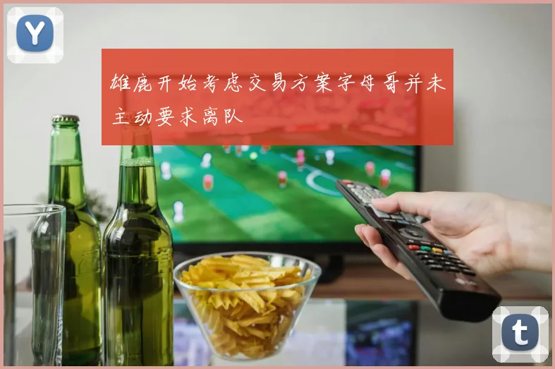 雄鹿开始考虑交易方案字母哥并未主动要求离队