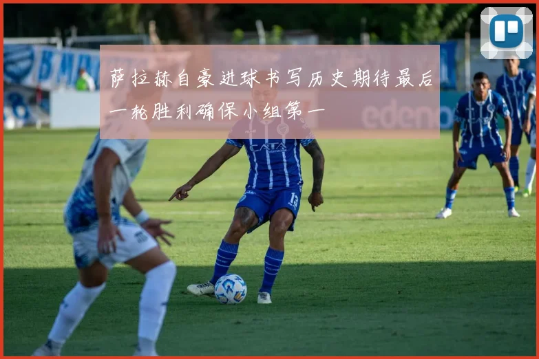 萨拉赫自豪进球书写历史期待最后一轮胜利确保小组第一