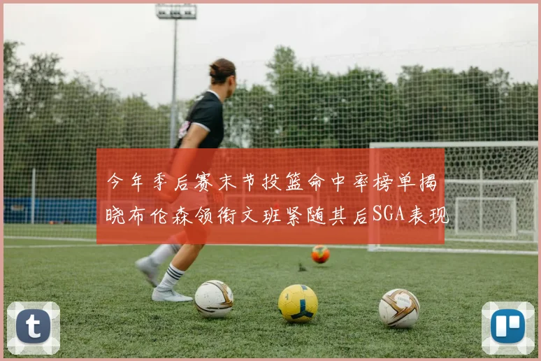 今年季后赛末节投篮命中率榜单揭晓布伦森领衔文班紧随其后SGA表现不俗
