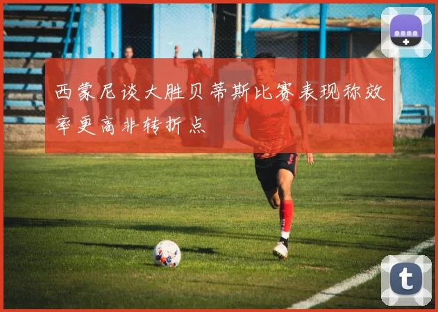 西蒙尼谈大胜贝蒂斯比赛表现称效率更高非转折点