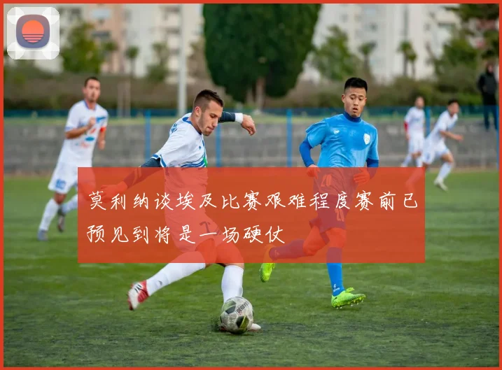 莫利纳谈埃及比赛艰难程度赛前已预见到将是一场硬仗