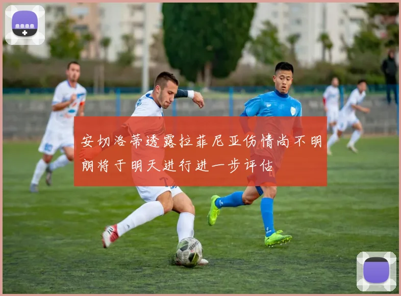 安切洛蒂透露拉菲尼亚伤情尚不明朗将于明天进行进一步评估