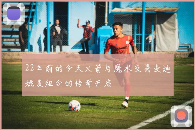 22年前的今天火箭与魔术交易麦迪姚麦组合的传奇开启