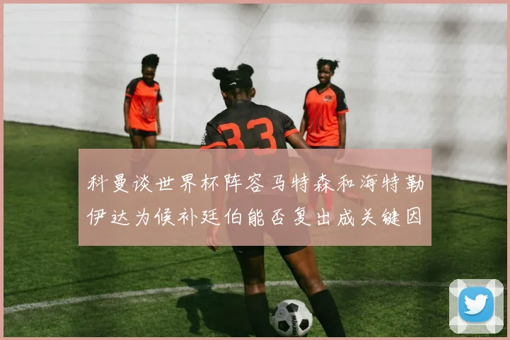 科曼谈世界杯阵容马特森和海特勒伊达为候补廷伯能否复出成关键因素