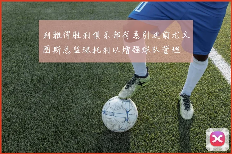 利雅得胜利俱乐部有意引进前尤文图斯总监琼托利以增强球队管理